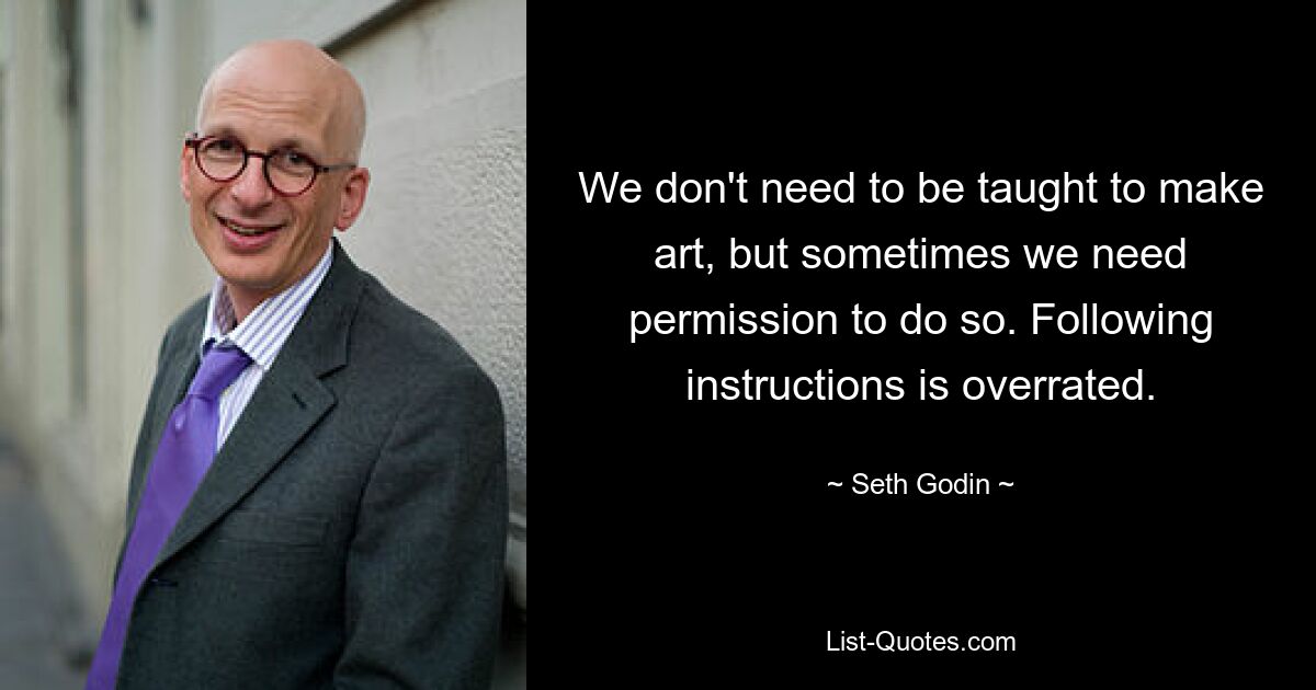 We don't need to be taught to make art, but sometimes we need permission to do so. Following instructions is overrated. — © Seth Godin