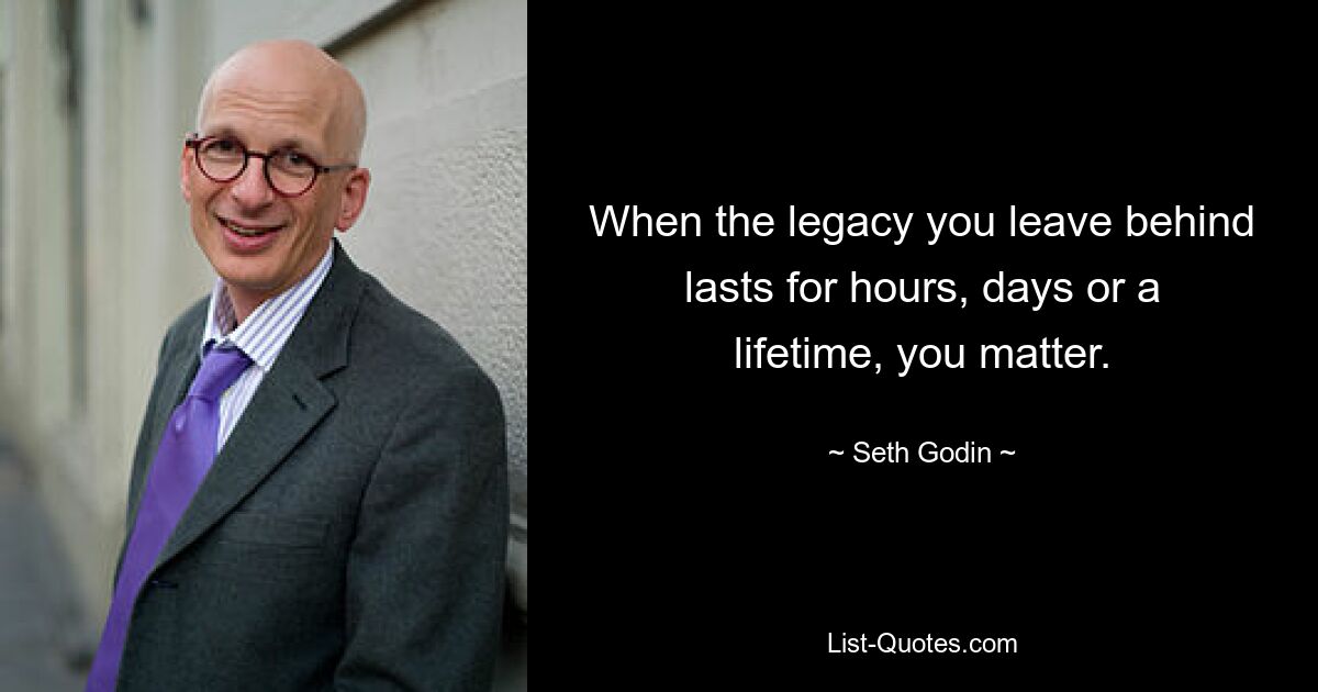 When the legacy you leave behind lasts for hours, days or a lifetime, you matter. — © Seth Godin