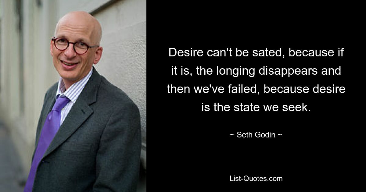 Desire can't be sated, because if it is, the longing disappears and then we've failed, because desire is the state we seek. — © Seth Godin