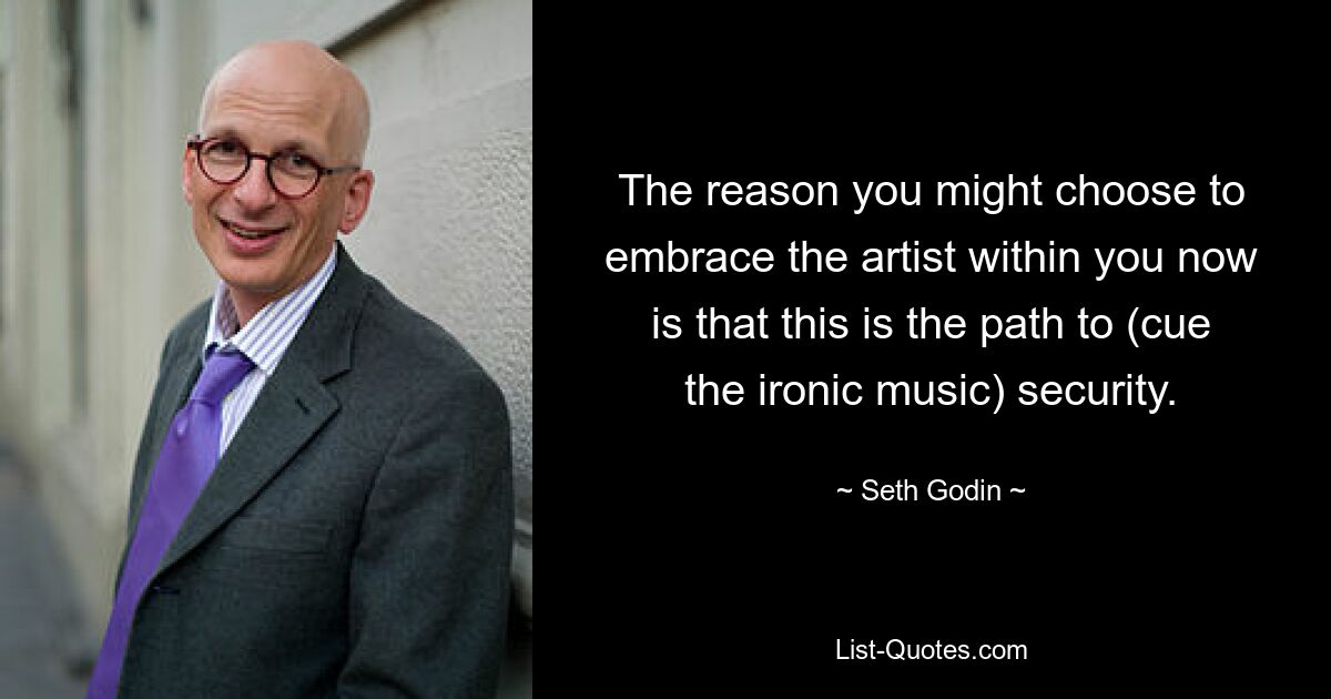 The reason you might choose to embrace the artist within you now is that this is the path to (cue the ironic music) security. — © Seth Godin