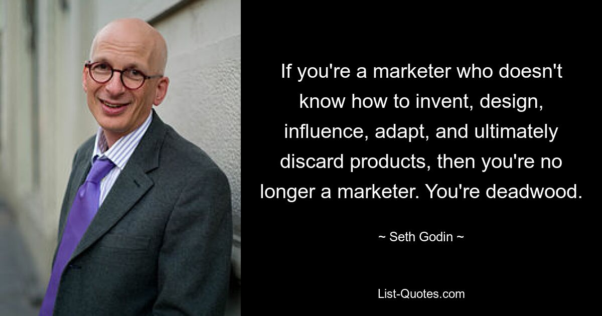 If you're a marketer who doesn't know how to invent, design, influence, adapt, and ultimately discard products, then you're no longer a marketer. You're deadwood. — © Seth Godin