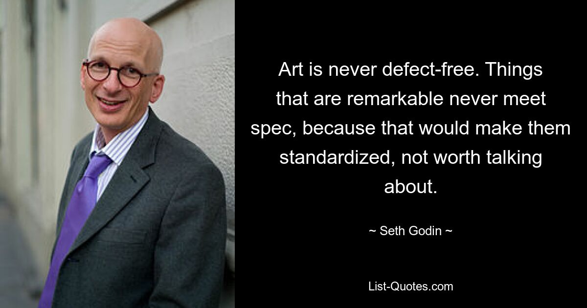 Art is never defect-free. Things that are remarkable never meet spec, because that would make them standardized, not worth talking about. — © Seth Godin