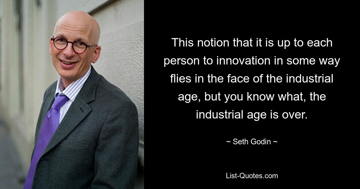 This notion that it is up to each person to innovation in some way flies in the face of the industrial age, but you know what, the industrial age is over. — © Seth Godin