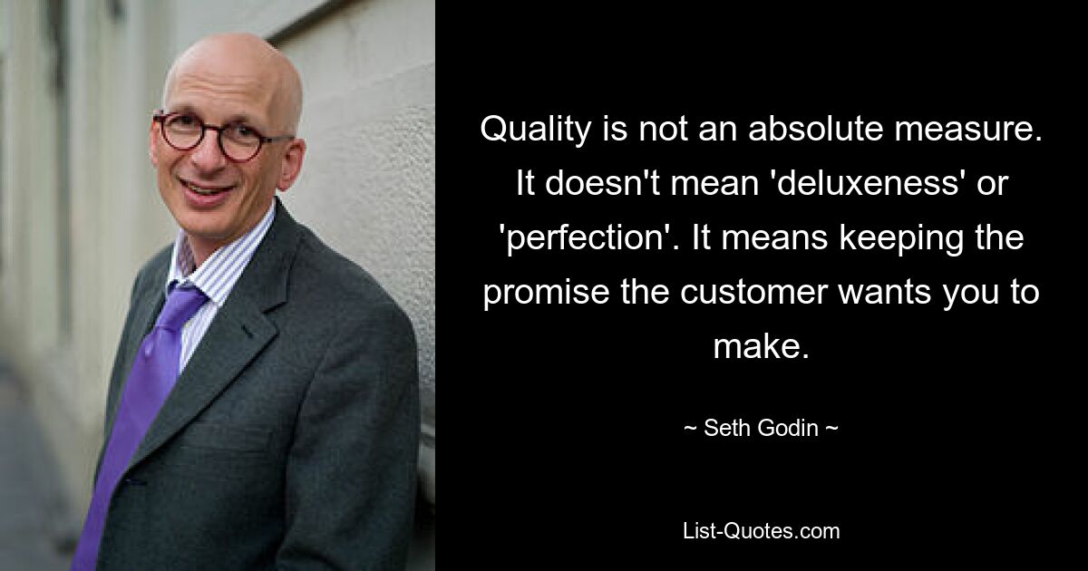 Quality is not an absolute measure. It doesn't mean 'deluxeness' or 'perfection'. It means keeping the promise the customer wants you to make. — © Seth Godin