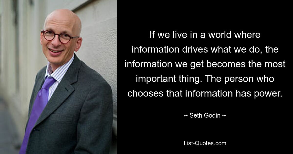 If we live in a world where information drives what we do, the information we get becomes the most important thing. The person who chooses that information has power. — © Seth Godin