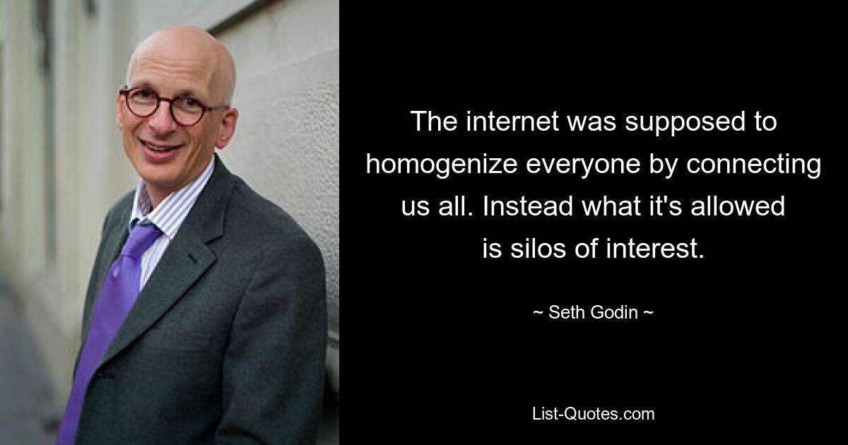 The internet was supposed to homogenize everyone by connecting us all. Instead what it's allowed is silos of interest. — © Seth Godin