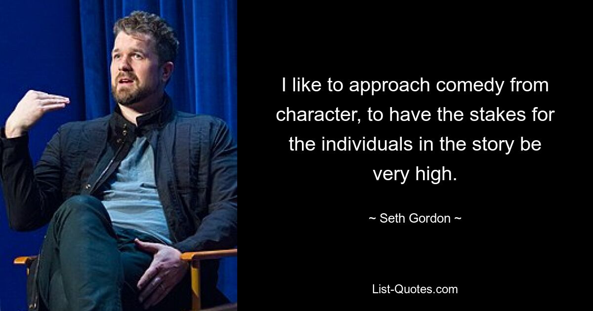 I like to approach comedy from character, to have the stakes for the individuals in the story be very high. — © Seth Gordon