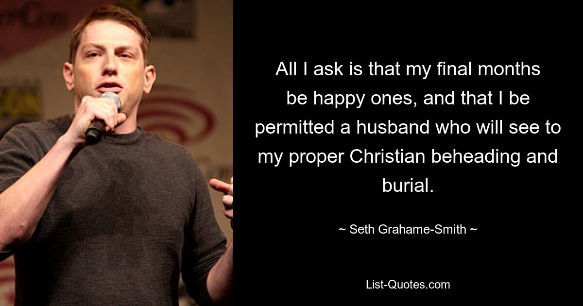 All I ask is that my final months be happy ones, and that I be permitted a husband who will see to my proper Christian beheading and burial. — © Seth Grahame-Smith