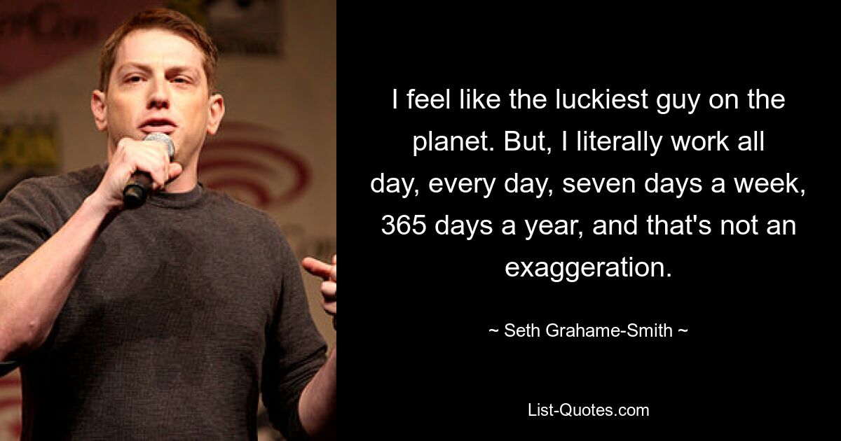 I feel like the luckiest guy on the planet. But, I literally work all day, every day, seven days a week, 365 days a year, and that's not an exaggeration. — © Seth Grahame-Smith