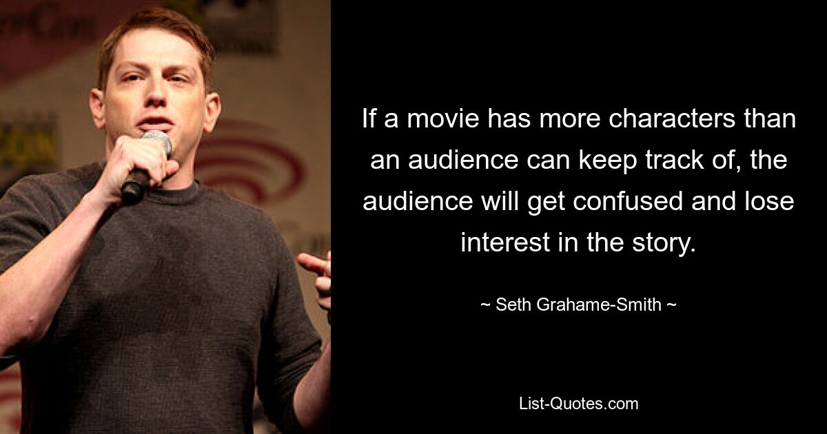 If a movie has more characters than an audience can keep track of, the audience will get confused and lose interest in the story. — © Seth Grahame-Smith