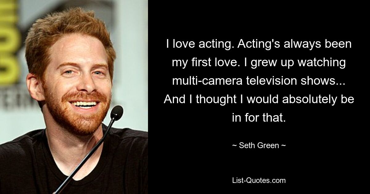 I love acting. Acting's always been my first love. I grew up watching multi-camera television shows... And I thought I would absolutely be in for that. — © Seth Green