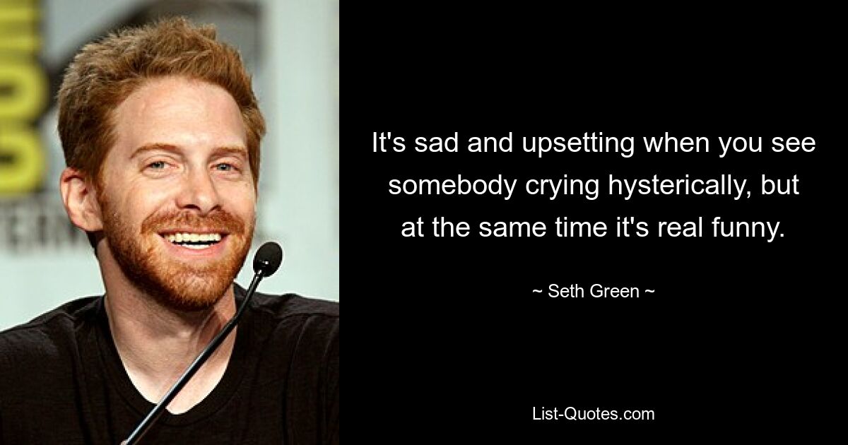 It's sad and upsetting when you see somebody crying hysterically, but at the same time it's real funny. — © Seth Green