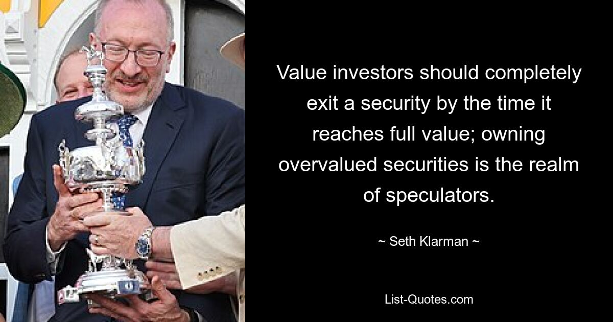 Value investors should completely exit a security by the time it reaches full value; owning overvalued securities is the realm of speculators. — © Seth Klarman