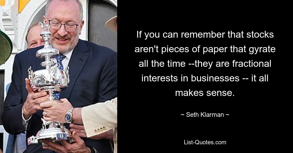 If you can remember that stocks aren't pieces of paper that gyrate all the time --they are fractional interests in businesses -- it all makes sense. — © Seth Klarman