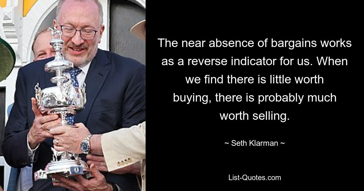 The near absence of bargains works as a reverse indicator for us. When we find there is little worth buying, there is probably much worth selling. — © Seth Klarman