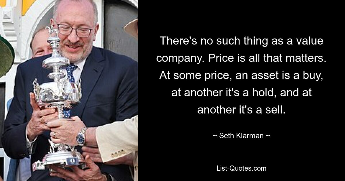 There's no such thing as a value company. Price is all that matters. At some price, an asset is a buy, at another it's a hold, and at another it's a sell. — © Seth Klarman