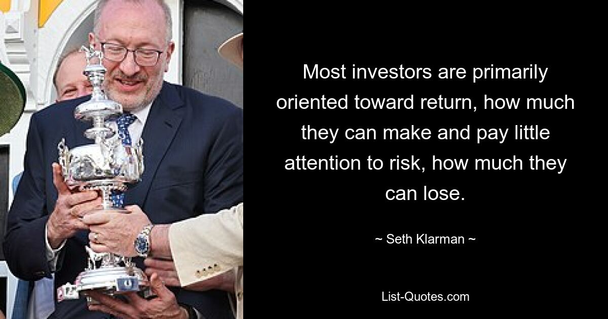 Most investors are primarily oriented toward return, how much they can make and pay little attention to risk, how much they can lose. — © Seth Klarman