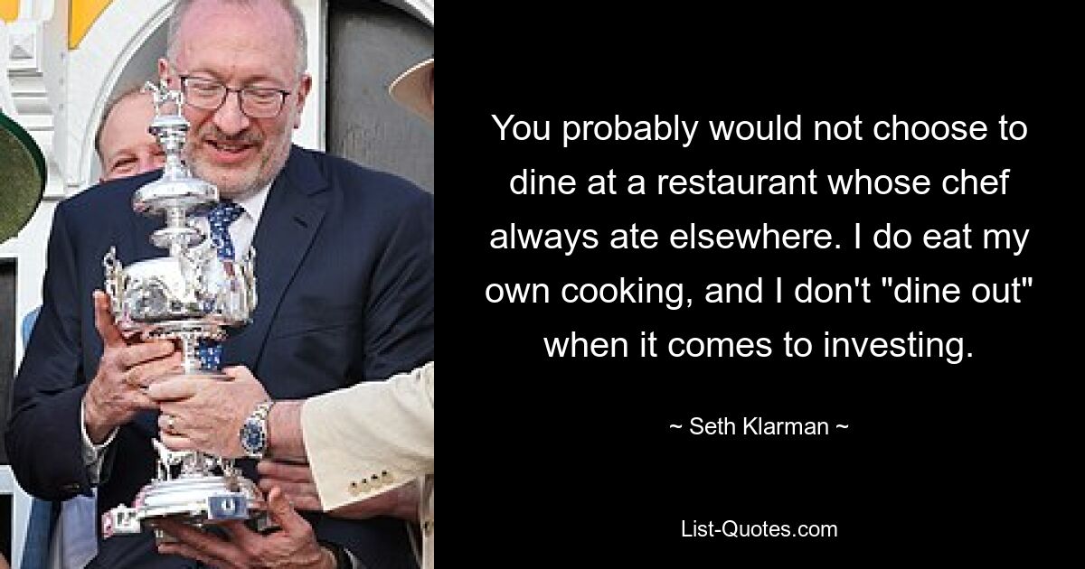 You probably would not choose to dine at a restaurant whose chef always ate elsewhere. I do eat my own cooking, and I don't "dine out" when it comes to investing. — © Seth Klarman