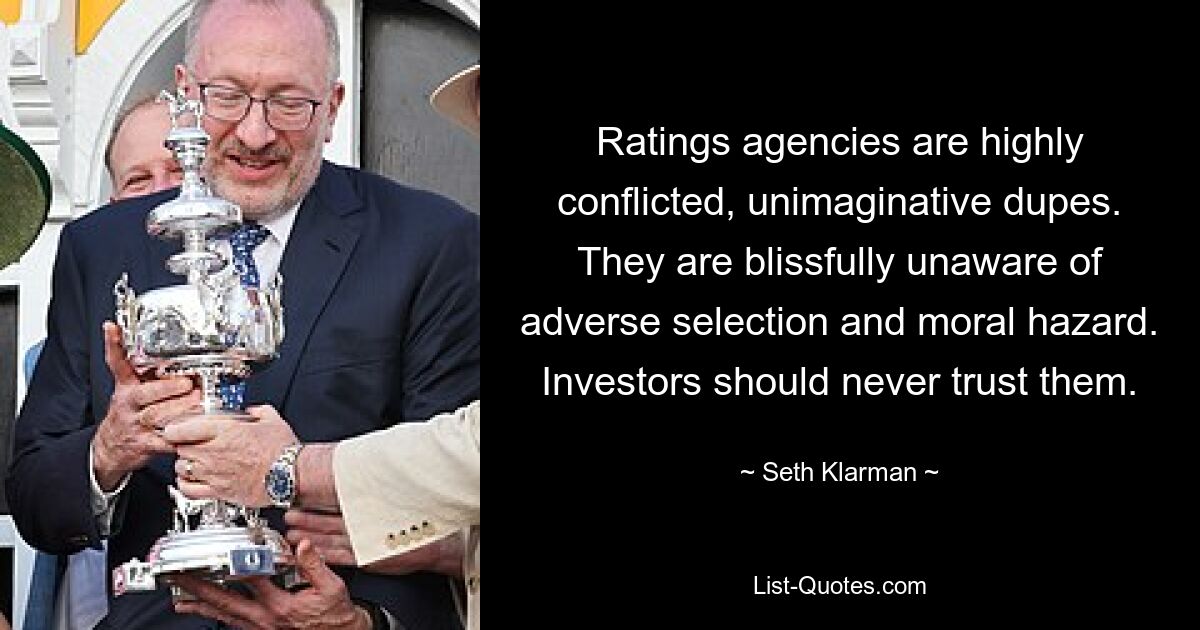 Ratings agencies are highly conflicted, unimaginative dupes. They are blissfully unaware of adverse selection and moral hazard. Investors should never trust them. — © Seth Klarman