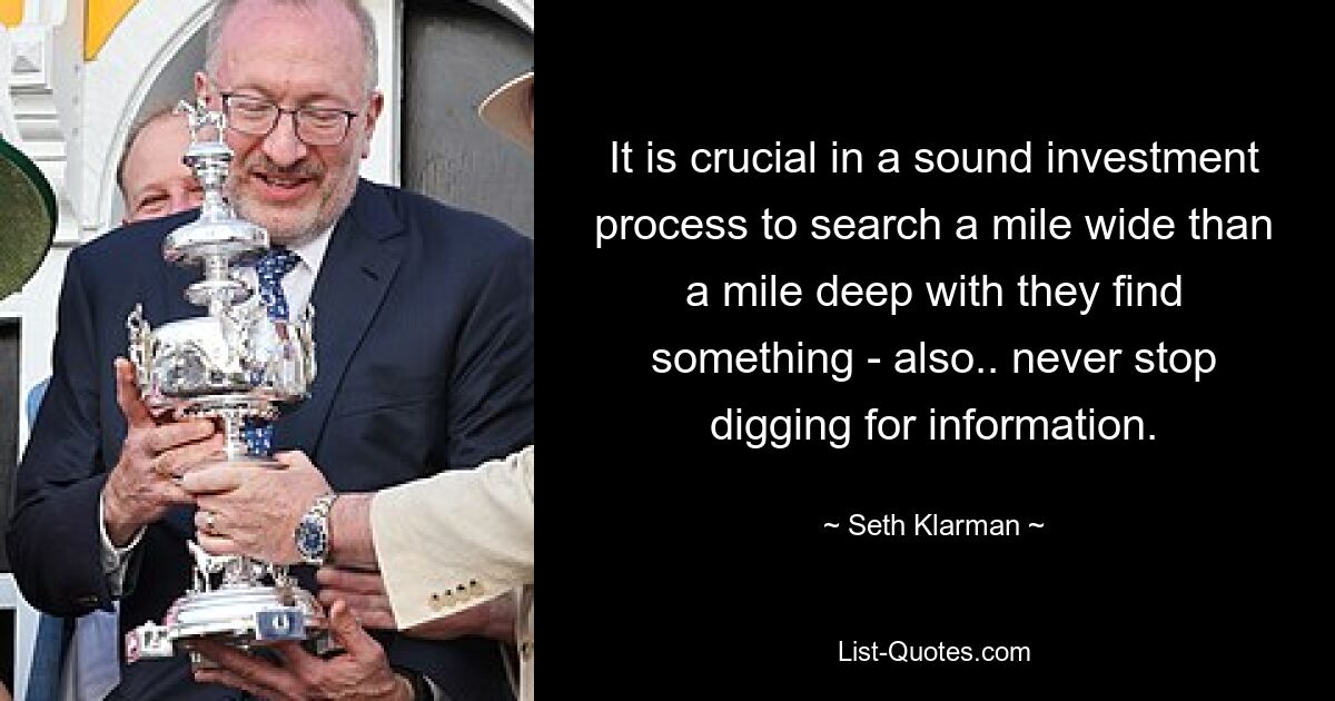 It is crucial in a sound investment process to search a mile wide than a mile deep with they find something - also.. never stop digging for information. — © Seth Klarman