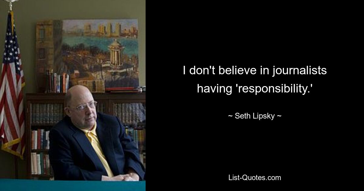 I don't believe in journalists having 'responsibility.' — © Seth Lipsky