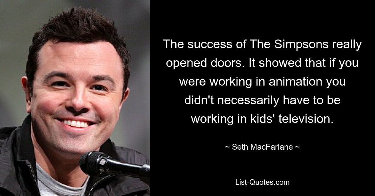 The success of The Simpsons really opened doors. It showed that if you were working in animation you didn't necessarily have to be working in kids' television. — © Seth MacFarlane