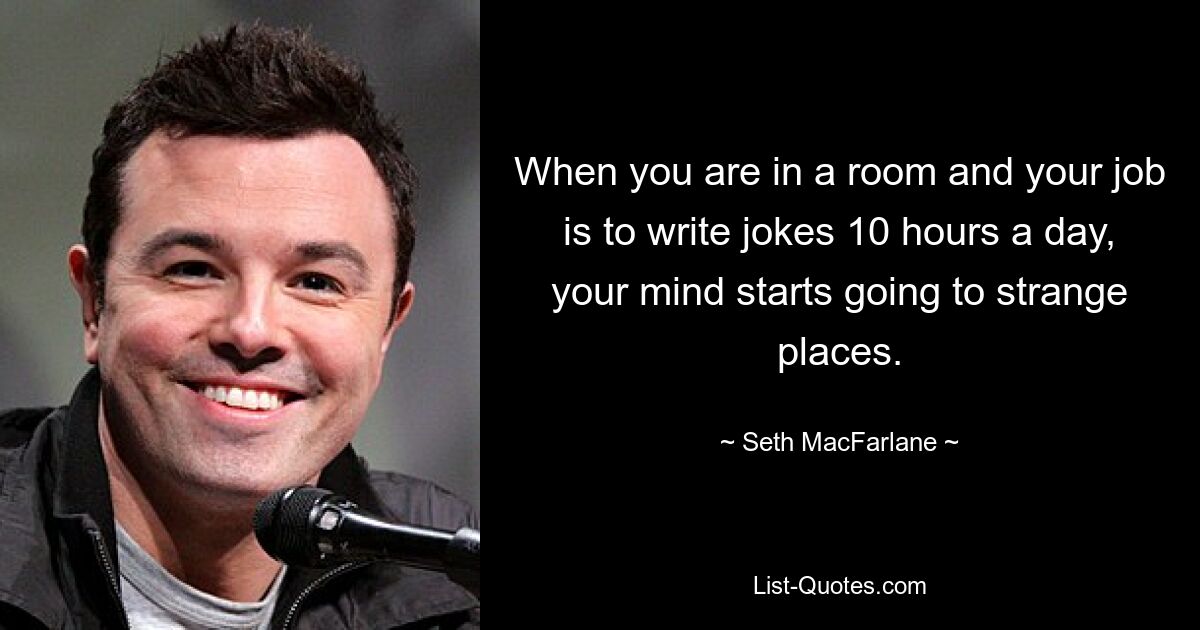 When you are in a room and your job is to write jokes 10 hours a day, your mind starts going to strange places. — © Seth MacFarlane