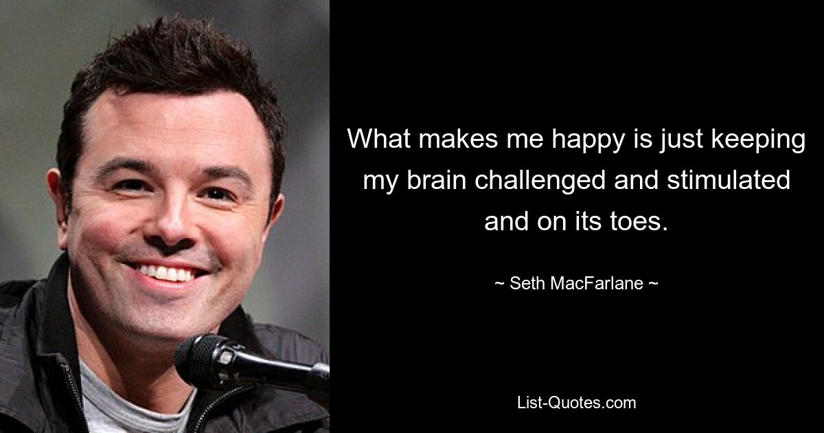 What makes me happy is just keeping my brain challenged and stimulated and on its toes. — © Seth MacFarlane