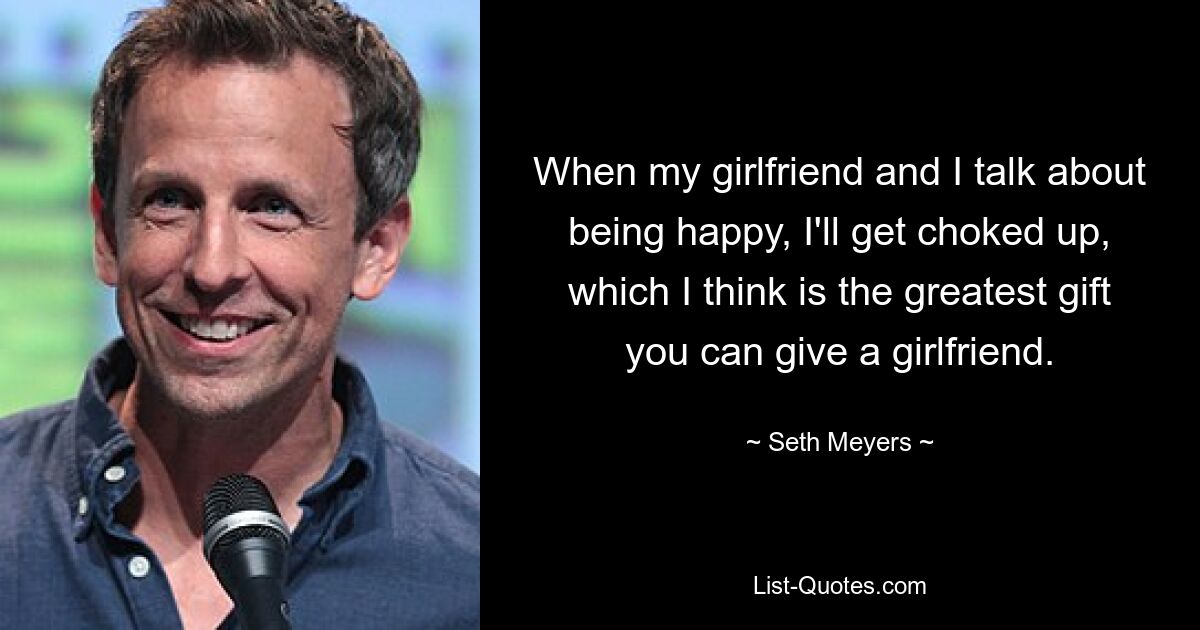 When my girlfriend and I talk about being happy, I'll get choked up, which I think is the greatest gift you can give a girlfriend. — © Seth Meyers