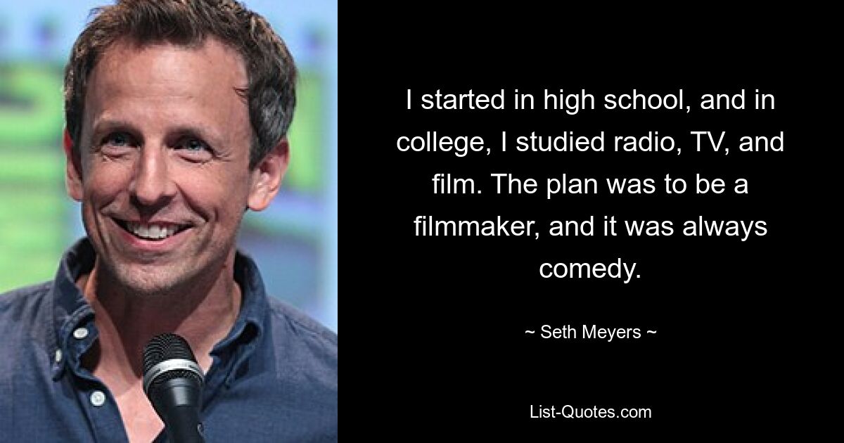 I started in high school, and in college, I studied radio, TV, and film. The plan was to be a filmmaker, and it was always comedy. — © Seth Meyers