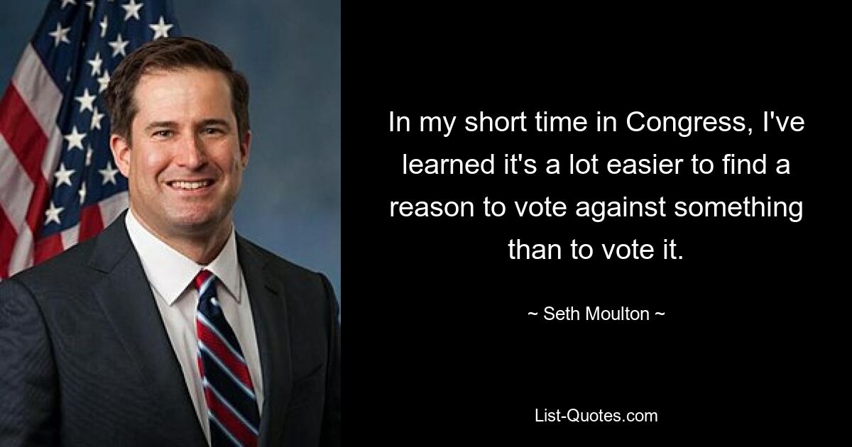 In my short time in Congress, I've learned it's a lot easier to find a reason to vote against something than to vote it. — © Seth Moulton