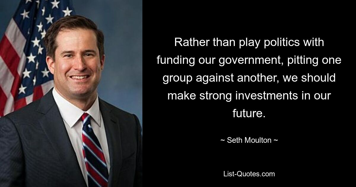 Rather than play politics with funding our government, pitting one group against another, we should make strong investments in our future. — © Seth Moulton