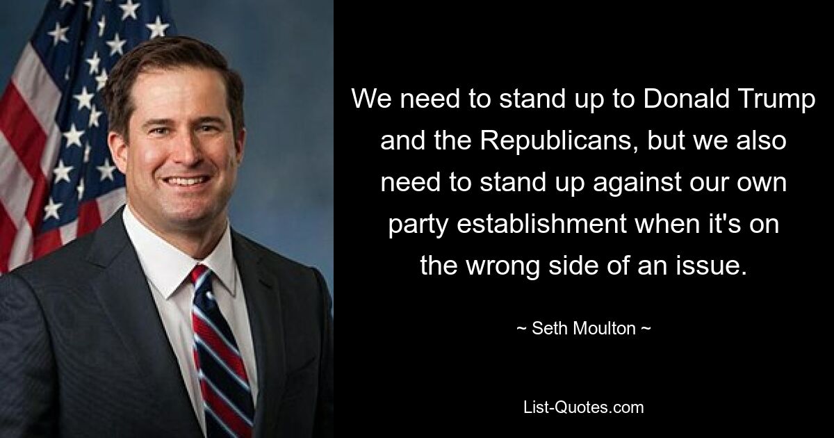 We need to stand up to Donald Trump and the Republicans, but we also need to stand up against our own party establishment when it's on the wrong side of an issue. — © Seth Moulton