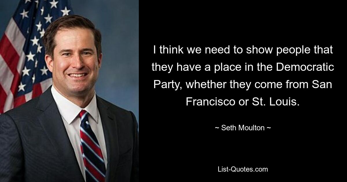 I think we need to show people that they have a place in the Democratic Party, whether they come from San Francisco or St. Louis. — © Seth Moulton