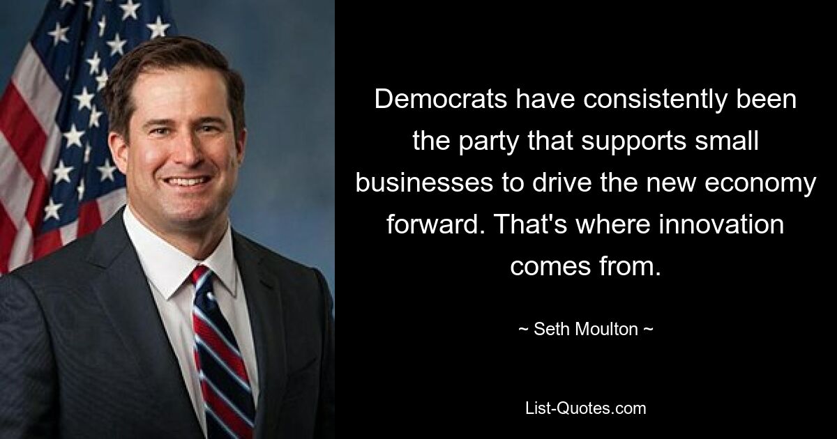 Democrats have consistently been the party that supports small businesses to drive the new economy forward. That's where innovation comes from. — © Seth Moulton