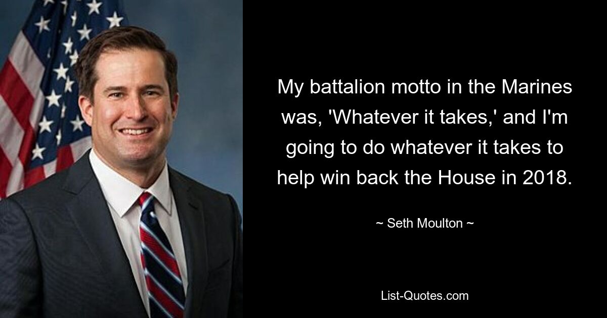 My battalion motto in the Marines was, 'Whatever it takes,' and I'm going to do whatever it takes to help win back the House in 2018. — © Seth Moulton