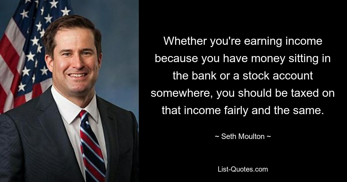 Whether you're earning income because you have money sitting in the bank or a stock account somewhere, you should be taxed on that income fairly and the same. — © Seth Moulton