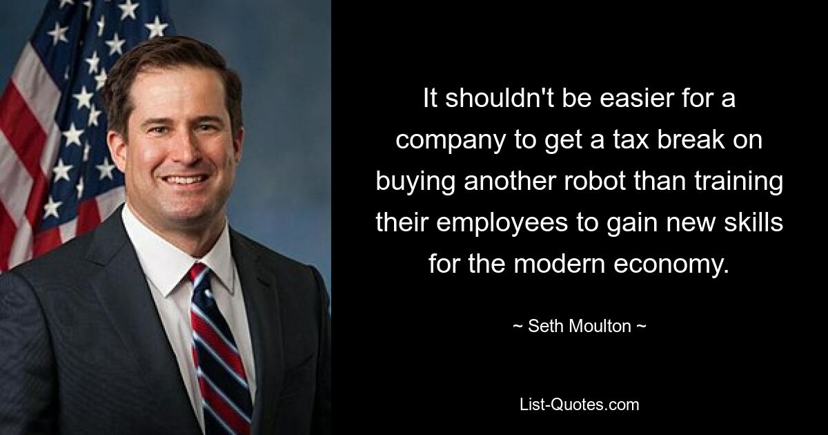 It shouldn't be easier for a company to get a tax break on buying another robot than training their employees to gain new skills for the modern economy. — © Seth Moulton