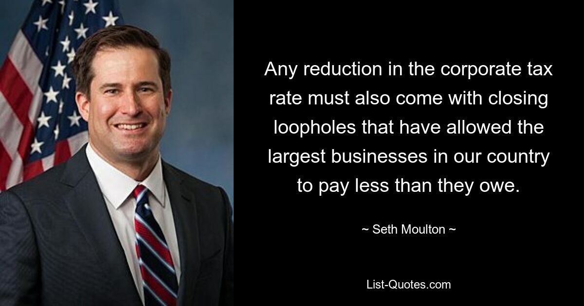 Any reduction in the corporate tax rate must also come with closing loopholes that have allowed the largest businesses in our country to pay less than they owe. — © Seth Moulton