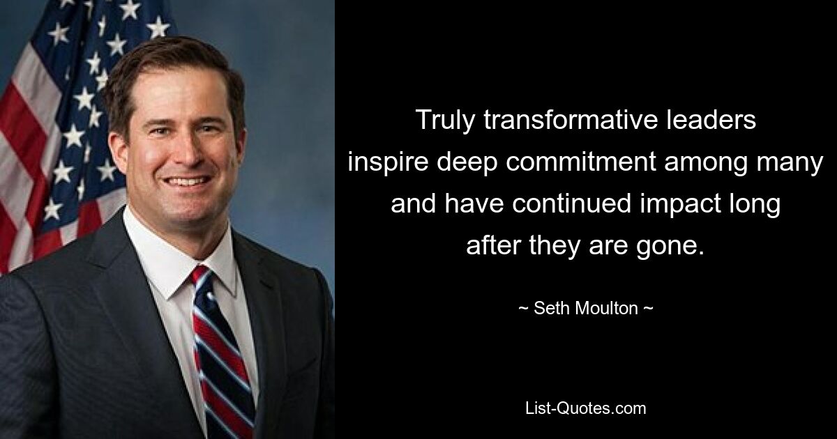 Truly transformative leaders inspire deep commitment among many and have continued impact long after they are gone. — © Seth Moulton