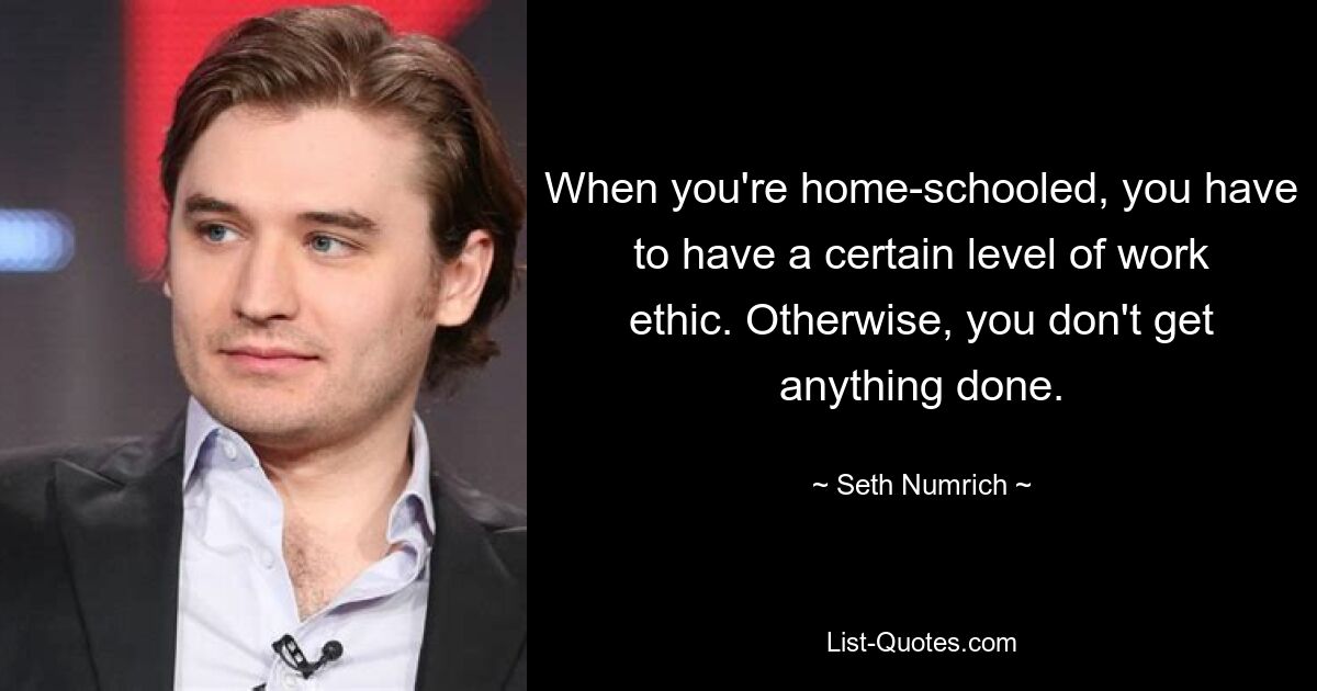 When you're home-schooled, you have to have a certain level of work ethic. Otherwise, you don't get anything done. — © Seth Numrich