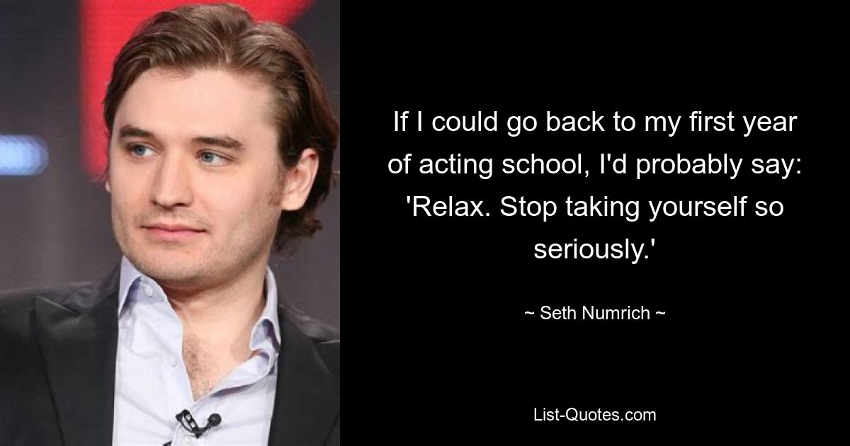 If I could go back to my first year of acting school, I'd probably say: 'Relax. Stop taking yourself so seriously.' — © Seth Numrich