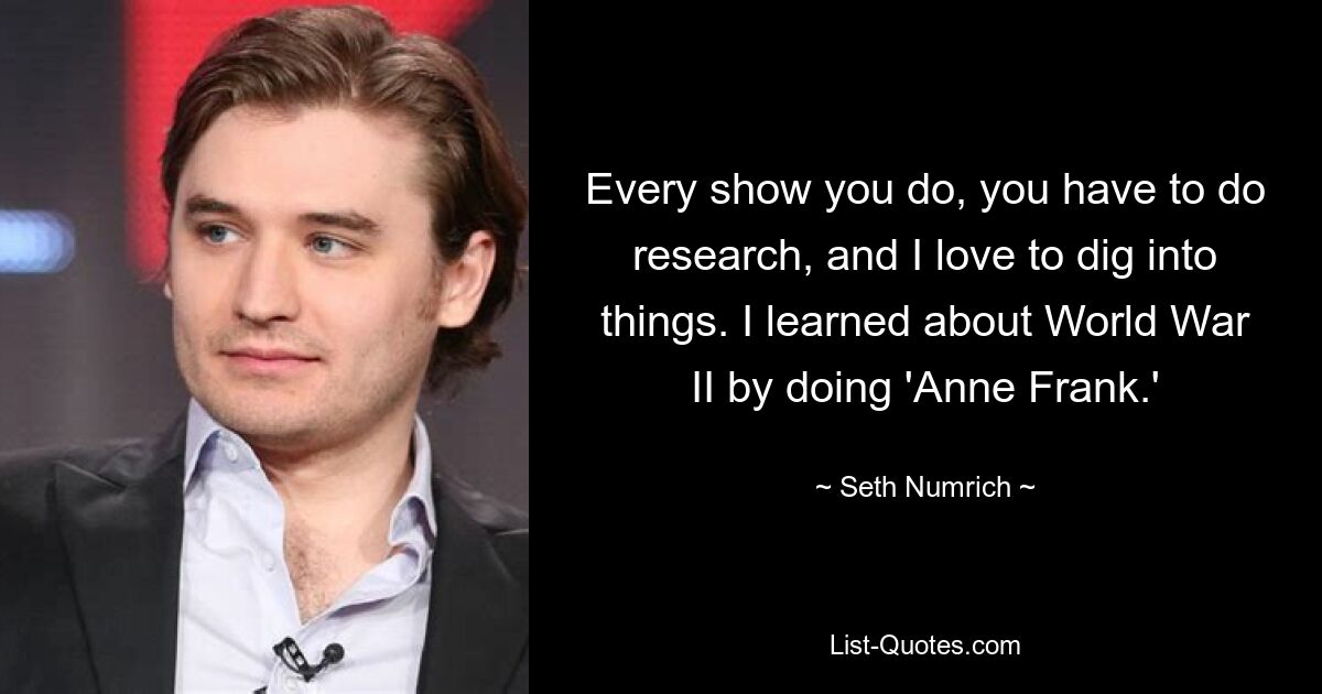 Every show you do, you have to do research, and I love to dig into things. I learned about World War II by doing 'Anne Frank.' — © Seth Numrich