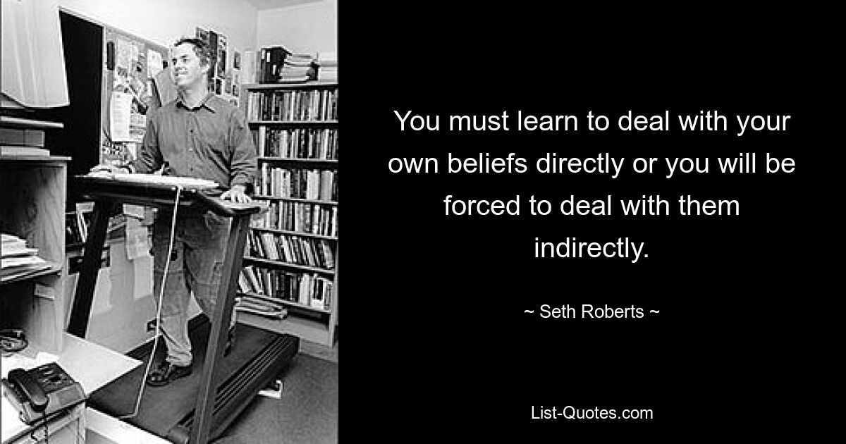 You must learn to deal with your own beliefs directly or you will be forced to deal with them indirectly. — © Seth Roberts