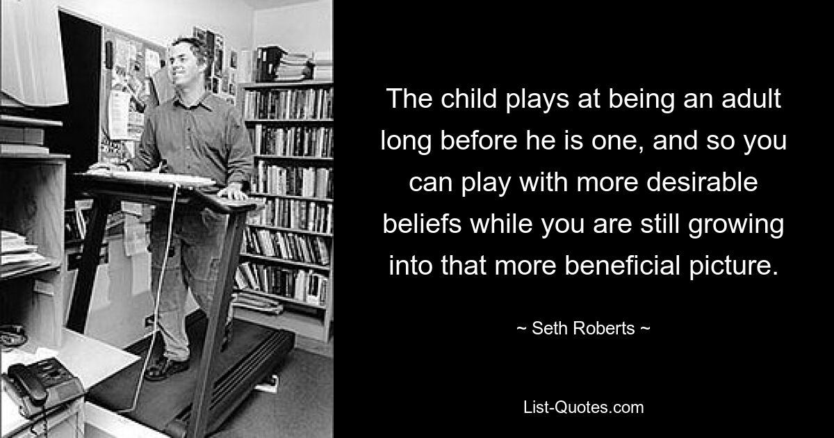 The child plays at being an adult long before he is one, and so you can play with more desirable beliefs while you are still growing into that more beneficial picture. — © Seth Roberts