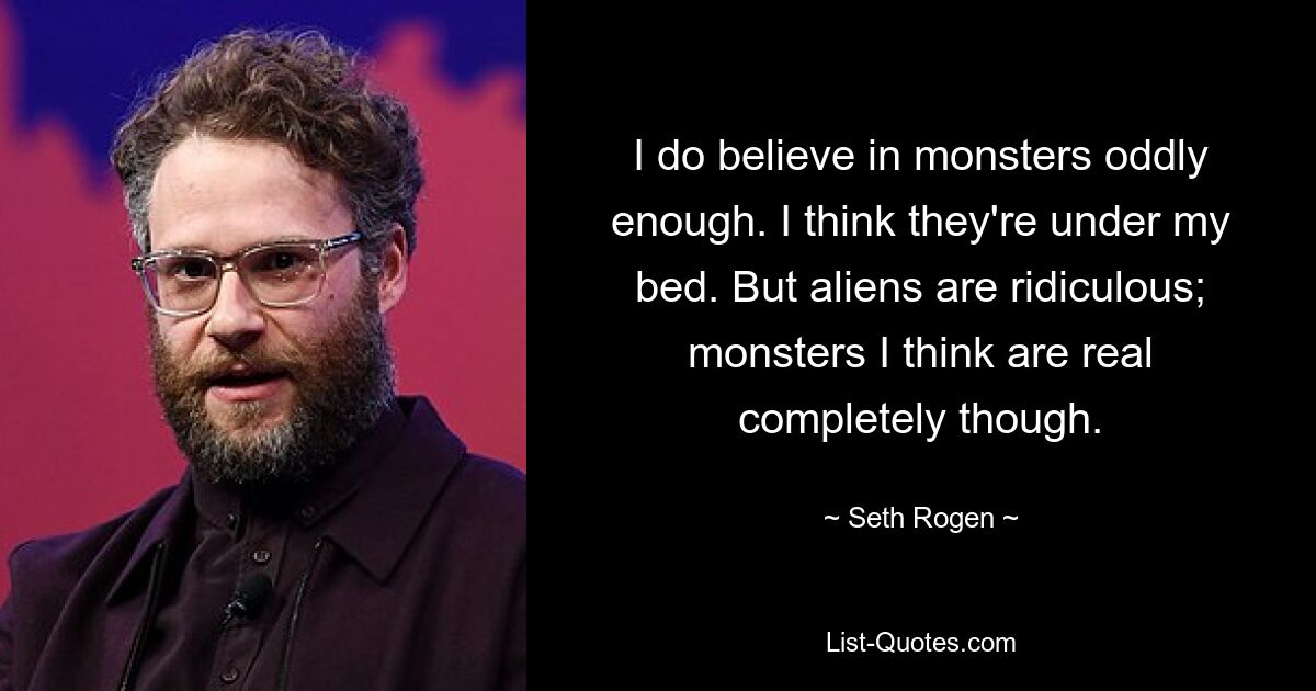 I do believe in monsters oddly enough. I think they're under my bed. But aliens are ridiculous; monsters I think are real completely though. — © Seth Rogen