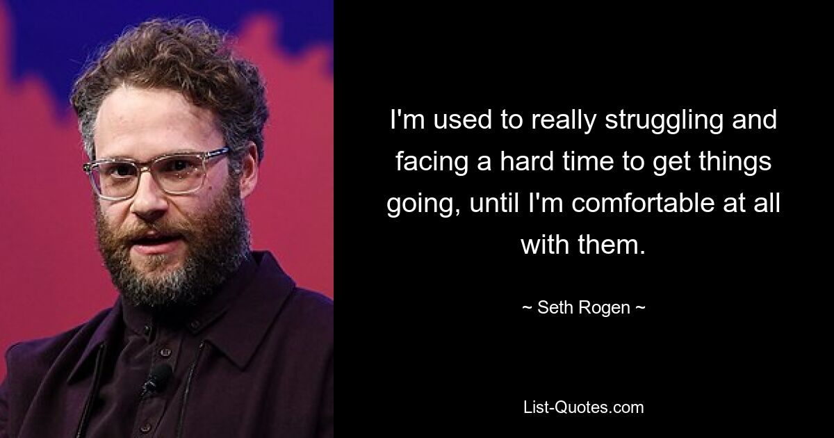 I'm used to really struggling and facing a hard time to get things going, until I'm comfortable at all with them. — © Seth Rogen