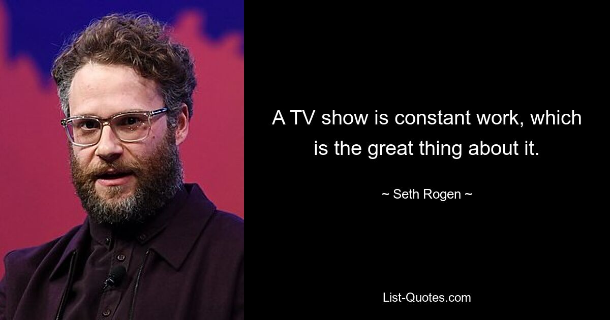 A TV show is constant work, which is the great thing about it. — © Seth Rogen