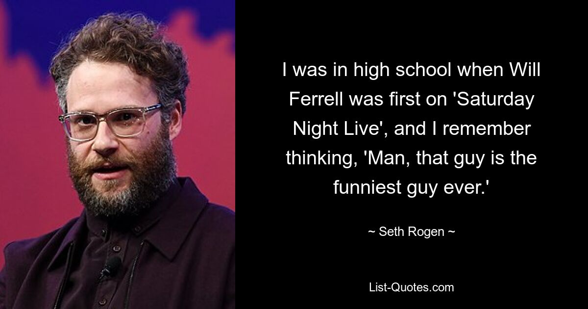 I was in high school when Will Ferrell was first on 'Saturday Night Live', and I remember thinking, 'Man, that guy is the funniest guy ever.' — © Seth Rogen