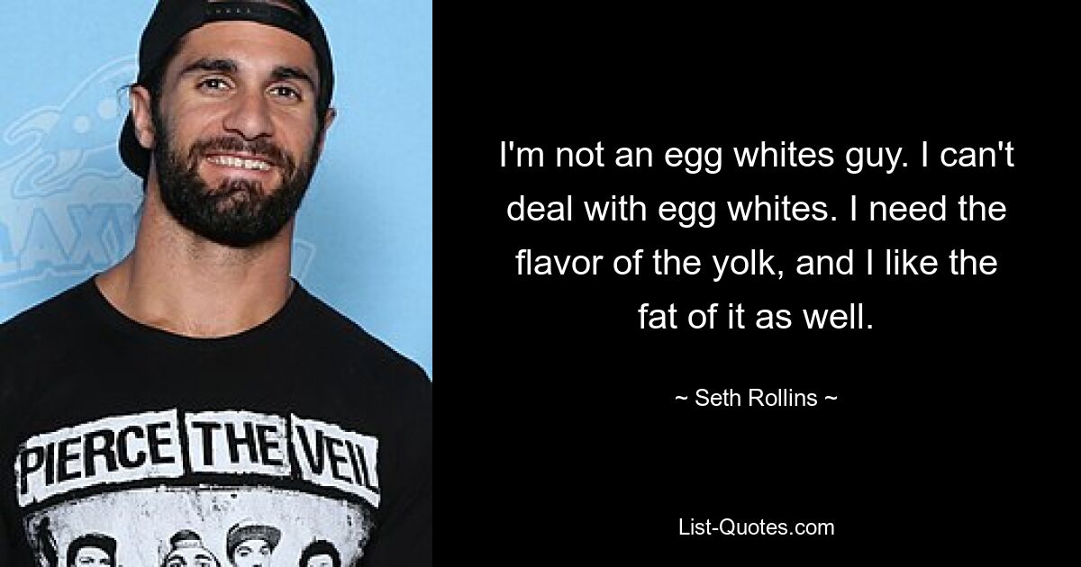 I'm not an egg whites guy. I can't deal with egg whites. I need the flavor of the yolk, and I like the fat of it as well. — © Seth Rollins